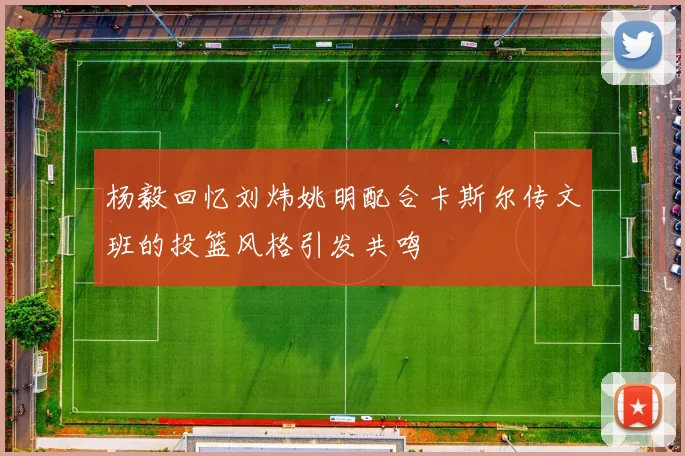 杨毅回忆刘炜姚明配合卡斯尔传文班的投篮风格引发共鸣
